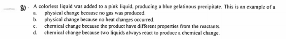 80. A colorless liquid was added to a pink liquid, producing a blue gelatinous precipitate. This is an example of a
physical change because no gas was produced.
physical change because no heat changes occurred.
chemical change because the product have different properties from the reactants.
d.
a.
b.
c.
chemical change because two liquids always react to produce a chemical change.
