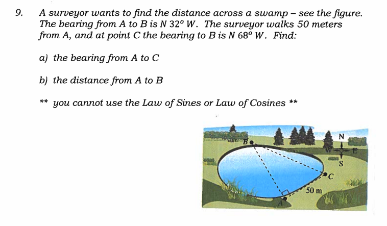 9.
A surveyor wants to find the distance across a swamp – see the figure.
The bearing from A to B is N 32° W. The surveyor walks 50 meters
from A, and at point C the bearing to B is N 68° W. Find:
a) the bearing from A to C
b) the distance from A to B
you cannot use the Law of Sines or Law of Cosines **
**
N
50 m
