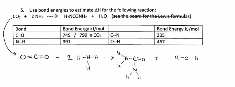 5. Use bond energies to estimate AH for the following reaction:
CO2 + 2 NH3 ---→ H2NCONH2 + H20 (see the board for the Lewis formulas)
Bond Energy kJ/mol
Bond Energy kJ/mol
745 / 799 in CO2
Bond
C=0
C--N
305
N--H
391
0--H
467
O=C=0
2 H -N-H
`N-C=0
H-0-H
