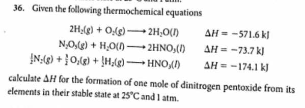 36. Given the following thermochemical equations
2H;(g) + 0:(g) – 2H,0(1)
AH = -571.6 kJ
N;O,(g) + H,O(1) 2HNO,(1)
ĮN:(g) +0,(g) + H,(g) HNO,()
AH = -73.7 kJ
AH = -174.1 kJ
calculate AH for the formation of one mole of dinitrogen pentoxide from its
elements in their stable state at 25°C and 1 atm.
