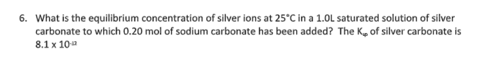 6. What is the equilibrium concentration of silver ions at 25°C in a 1.0L saturated solution of silver
carbonate to which 0.20 mol of sodium carbonate has been added? The K, of silver carbonate is
8.1 x 10-12

