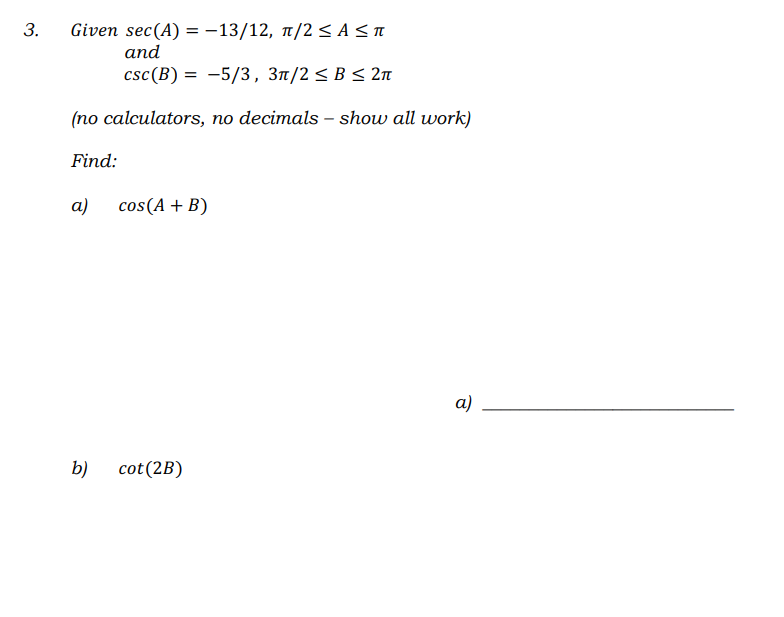 Given sec(A) = -13/12, 1/2 < A<a
and
csc(B) = -5/3, 3t/2 < B < 2n
(no calculators, no decimals – show all work)
Find:
a)
cos(A + B)
а)
b)
cot(2B)
3.
