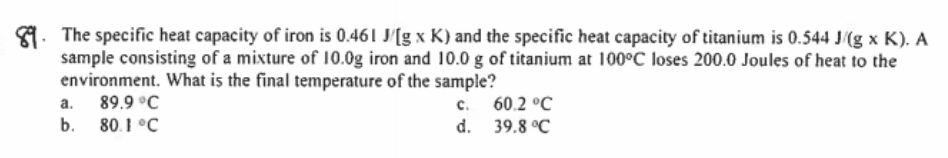 9. The specific heat capacity of iron is 0.461 J'[g x K) and the specific heat capacity of titanium is 0.544 J(g x K). A
sample consisting of a mixture of 10.0g iron and 10.0 g of titanium at 100°C loses 200.0 Joules of heat to the
environment. What is the final temperature of the sample?
a. 89.9 °C
b. 80.1 °C
c. 60.2 °C
d. 39.8 °C
