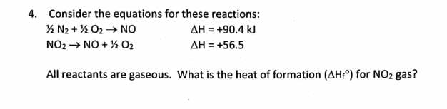 4. Consider the equations for these reactions:
% N2 + % O2 → NO
NO2 → NO + % 02
AH = +90.4 kJ
AH = +56.5
All reactants are gaseous. What is the heat of formation (AH;) for NO2 gas?
