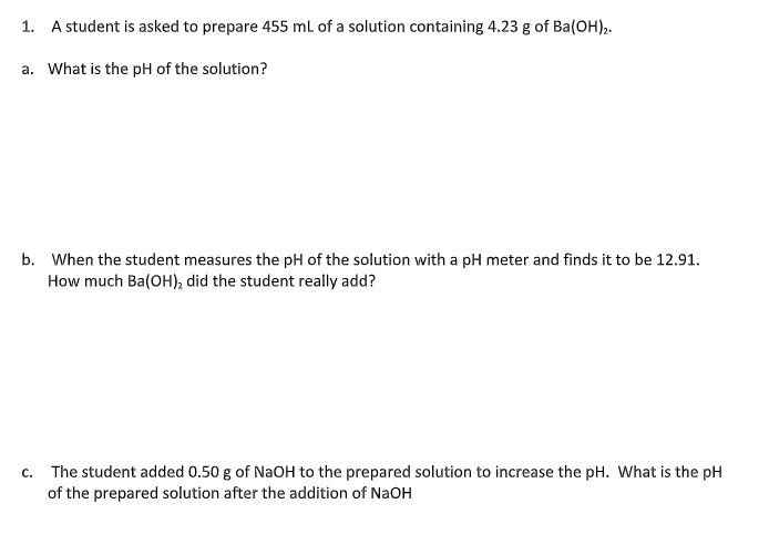 1. A student is asked to prepare 455 mL of a solution containing 4.23 g of Ba(OH),.
a. What is the pH of the solution?
b. When the student measures the pH of the solution with a pH meter and finds it to be 12.91.
How much Ba(OH), did the student really add?
c. The student added 0.50 g of NaOH to the prepared solution to increase the pH. What is the pH
of the prepared solution after the addition of NaOH
