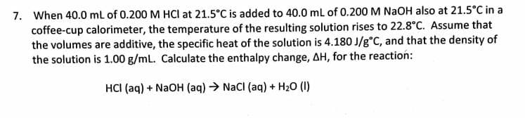 7. When 40.0 ml of 0.200 M HCI at 21.5°C is added to 40.0 ml of 0.200 M NaOH also at 21.5°C in a
coffee-cup calorimeter, the temperature of the resulting solution rises to 22.8°C. Assume that
the volumes are additive, the specific heat of the solution is 4.180 J/g°C, and that the density of
the solution is 1.00 g/mL. Calculate the enthalpy change, AH, for the reaction:
HCI (aq) + NaOH (aq) → NaCl (aq) + H20 (I)
