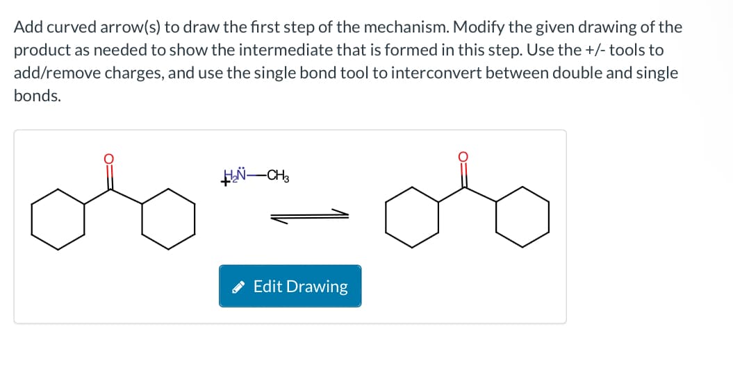 Add curved arrow(s) to draw the first step of the mechanism. Modify the given drawing of the
product as needed to show the intermediate that is formed in this step. Use the +/- tools to
add/remove charges, and use the single bond tool to interconvert between double and single
bonds.
H₂-CH3
Edit Drawing