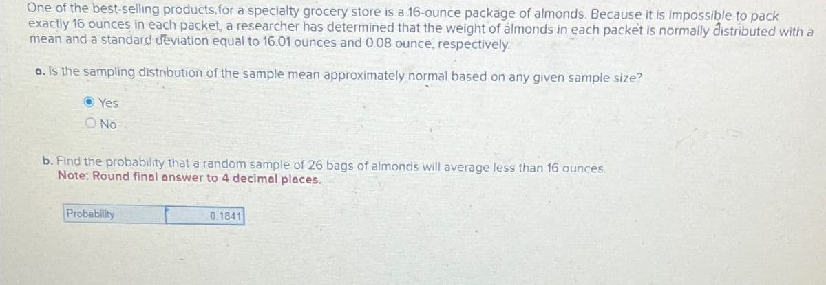 One of the best-selling products.for a specialty grocery store is a 16-ounce package of almonds. Because it is impossible to pack
exactly 16 ounces in each packet, a researcher has determined that the weight of almonds in each packet is normally distributed with a
mean and a standard deviation equal to 16.01 ounces and 0.08 ounce, respectively
a. Is the sampling distribution of the sample mean approximately normal based on any given sample size?
Yes
No
b. Find the probability that a random sample of 26 bags of almonds will average less than 16 ounces.
Note: Round final answer to 4 decimal places.
Probability
0.1841