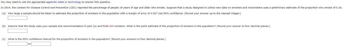 You may need to use the appropriate appendix table or technology to answer this question.
In 2014, the Centers for Disease Control and Prevention (CDC) reported the percentage of people 18 years of age and older who smoke. Suppose that a study designed to collect new data on smokers and nonsmokers uses a preliminary estimate of the proportion who smoke of 0.30.
(a) How large a sample should be taken to estimate the proportion of smokers in the population with a margin of error of 0.02? Use 95% confidence. (Round your answer up to the nearest integer.)
(b) Assume that the study uses your sample size recommendation in part (a) and finds 660 smokers. What is the point estimate of the proportion of smokers in the population? (Round your answer to four decimal places.)
(c) What is the 95% confidence interval for the proportion of smokers in the population? (Round your answers to four decimal places.)
to