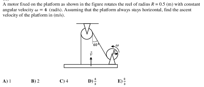 A motor fixed on the platform as shown in the figure rotates the reel of radius R = 0.5 (m) with constant
angular velocity w = 4 (rad/s). Assuming that the platform always stays horizontal, find the ascent
velocity of the platform in (m/s).
60
A) 1
B) 2
С)4
E)
3
