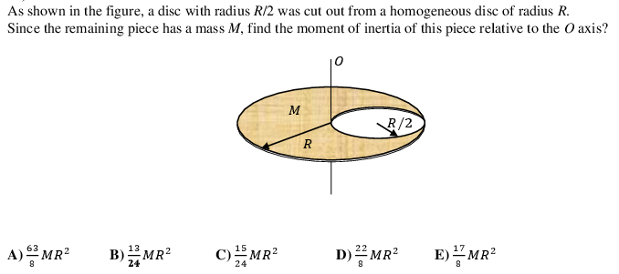 As shown in the figure, a disc with radius R/2 was cut out from a homogeneous disc of radius R.
Since the remaining piece has a mass M, find the moment of inertia of this piece relative to the O axis?
10
M
R/2
R
D)픔MR: B)MR
63
C) MR?
15
A) MR?
B)MR?
