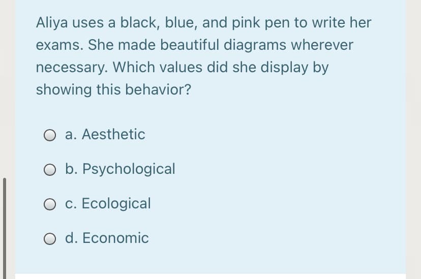 Aliya uses a black, blue, and pink pen to write her
exams. She made beautiful diagrams wherever
necessary. Which values did she display by
showing this behavior?
a. Aesthetic
O b. Psychological
O c. Ecological
O d. Economic
