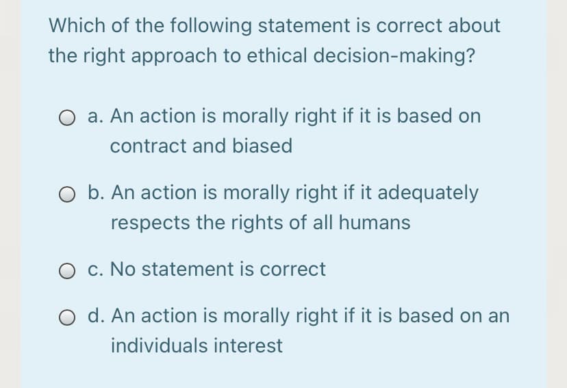 Which of the following statement is correct about
the right approach to ethical decision-making?
a. An action is morally right if it is based on
contract and biased
O b. An action is morally right if it adequately
respects the rights of all humans
c. No statement is correct
d. An action is morally right if it is based on an
individuals interest
