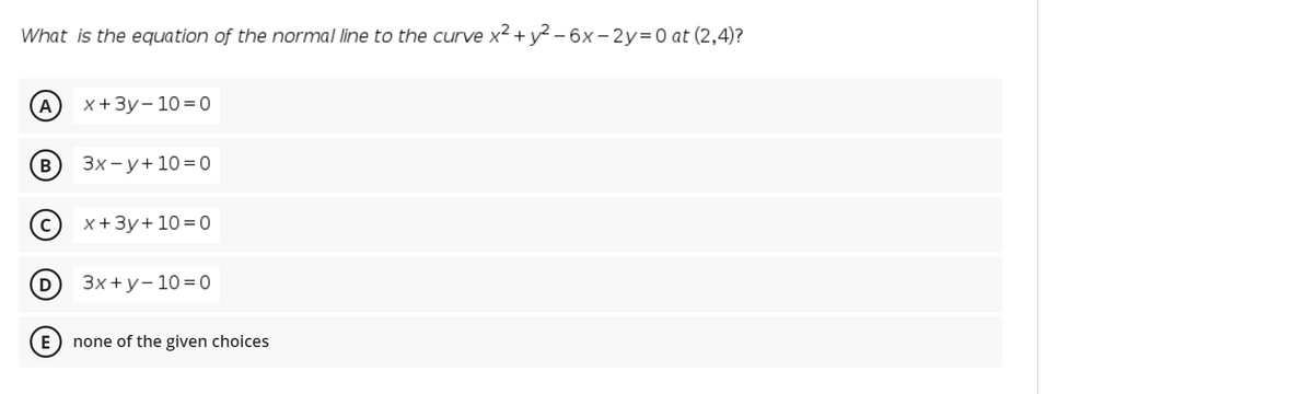 What is the equation of the normal line to the curve x2 + y? - 6x- 2y=0 at (2,4)?
A
x+Зу-103D0
Зх-у+ 10%3D0
(с) х+3у+ 10%3D0
Зx+у-1030
E) none of the given choices
