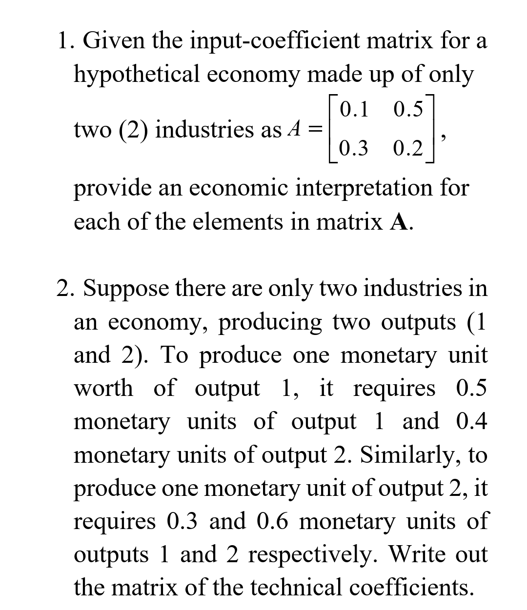 1. Given the input-coefficient matrix for a
hypothetical economy made up of only
0.1 0.5
two (2) industries as A =
0.3 0.2
provide an economic interpretation for
each of the elements in matrix A.
2. Suppose there are only two industries in
an economy, producing two outputs (1
and 2). To produce one monetary unit
worth of output 1, it requires 0.5
monetary units of output 1 and 0.4
monetary units of output 2. Similarly, to
produce one monetary unit of output 2, it
requires 0.3 and 0.6 monetary units of
outputs 1 and 2 respectively. Write out
the matrix of the technical coefficients.
