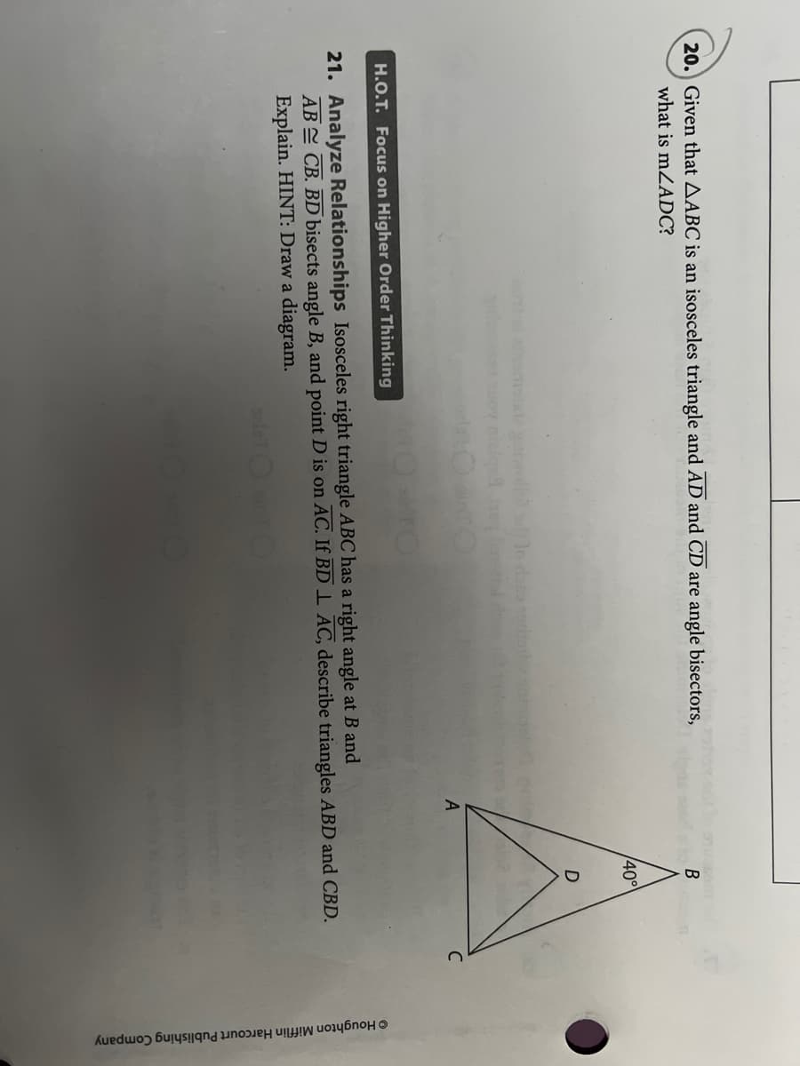 © Houghton Mifflin Harcourt Publishing Company
20. Given that AABC is an isosceles triangle and AD and CD are angle bisectors,
what is mZADC?
40°
mate oll o do
C
H.O.T. Focus on Higher Order Thinking
21. Analyze Relationships Isosceles right triangle ABC has a right angle at B and
AB CB. BD bisects angle B, and point D is on AC. If BD 1 AC, describe triangles ABD and CBD.
Explain. HINT: Draw a diagram.

