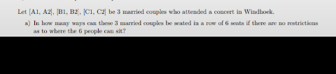 Let [A1, A2. [B1, B2, C1, C2 be 3 married couples who attended a concert in Windhoek.
a) In how many ways can these 3 married couples be sated in a row of 6 seuts if there are no restrictions
as to where the 6 people can sit?
