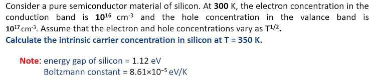 Consider a pure semiconductor material of silicon. At 300 K, the electron concentration in the
conduction band is 1016 cm3 and the hole concentration in the valance band is
107 cm3. Assume that the electron and hole concentrations vary as T2.
Calculate the intrinsic carrier concentration in silicon at T = 350 K.
Note: energy gap of silicon = 1.12 ev
Boltzmann constant = 8.61x10-5 eV/K
