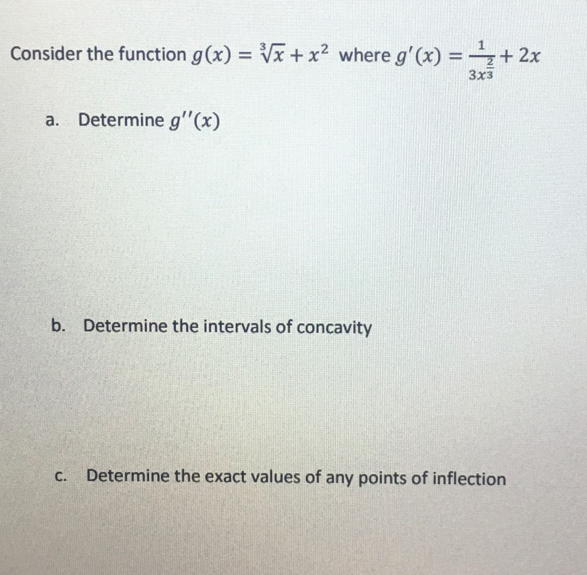 Consider the function g(x)=√x + x² where g'(x) = -¹₂ + 2x
1
3x3
a. Determine g'(x)
b. Determine the intervals of concavity
Determine the exact values of any points of inflection