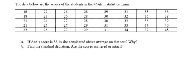The data below are the scores of the students in the 45-item statistics exam.
16
22
26
29
31
35
18
23
26
30
32
36
21
24
27
30
32
36
21
25
27
31
33
37
22
26
27
29
31
34
37
a. If Ana's score is 38, is she considered above average on that test? Why?
b. Find the standard deviation. Are the scores scattered or intact?
28822
29
38
38
39
40
45