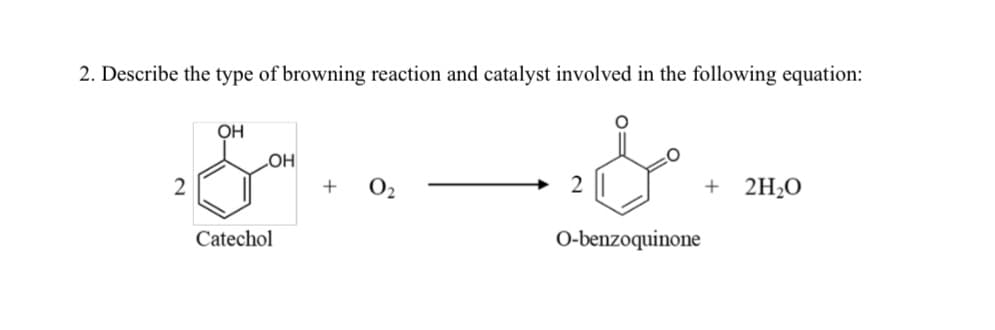 2. Describe the type of browning reaction and catalyst involved in the following equation:
OH
OH
2
+ 0₂
+ 2H2O
Catechol
سل
2
O-benzoquinone
