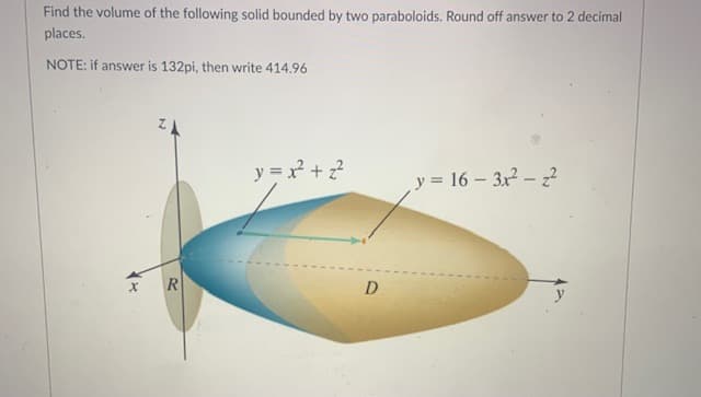 Find the volume of the following solid bounded by two paraboloids. Round off answer to 2 decimal
places.
NOTE: if answer is 132pi, then write 414.96
y = x + ?
y = 16 – 3x - 2
D
y
