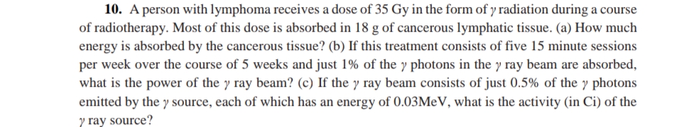 10. A person with lymphoma receives a dose of 35 Gy in the form of y radiation during a course
of radiotherapy. Most of this dose is absorbed in 18 g of cancerous lymphatic tissue. (a) How much
energy is absorbed by the cancerous tissue? (b) If this treatment consists of five 15 minute sessions
per week over the course of 5 weeks and just 1% of the y photons in the y ray beam are absorbed,
what is the power of the y ray beam? (c) If the y ray beam consists of just 0.5% of the y photons
emitted by the y source, each of which has an energy of 0.03M V, what is the activity (in Ci) of the
y ray source?

