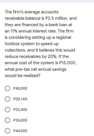 The firm's average accounts
receivable balance is P2.5 million, and
they are financed by a bank loan at
an 11% annual interest rate. The firm
is considering setting up a regional
lockbox system to speed up
collections, and it believes this would
reduce receivables by 20%. If the
annual cost of the system is P15,000,
what pre-tax net annual savings
would be realized?
P40,000
O P29,160
O P32,400
O P36,000
O P44,000
