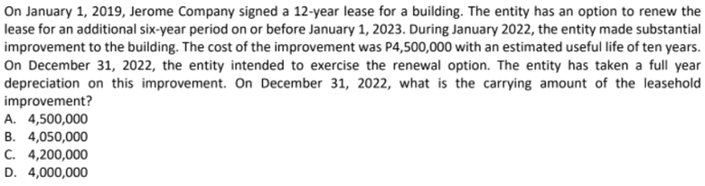 On January 1, 2019, Jerome Company signed a 12-year lease for a building. The entity has an option to renew the
lease for an additional six-year period on or before January 1, 2023. During January 2022, the entity made substantial
improvement to the building. The cost of the improvement was P4,500,000 with an estimated useful life of ten years.
On December 31, 2022, the entity intended to exercise the renewal option. The entity has taken a full year
depreciation on this improvement. On December 31, 2022, what is the carrying amount of the leasehold
improvement?
A. 4,500,000
B. 4,050,000
C. 4,200,000
D. 4,000,000
