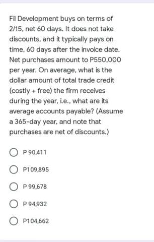 Fil Development buys on terms of
2/15, net 60 days. It does not take
discounts, and it typically pays on
time, 60 days after the invoice date.
Net purchases amount to P550,000
per year. On average, what is the
dollar amount of total trade credit
(costly + free) the firm receives
during the year, i.e., what are its
average accounts payable? (Assume
a 365-day year, and note that
purchases are net of discounts.)
P 90,411
O P109,895
P 99,678
O P 94,932
P104,662
