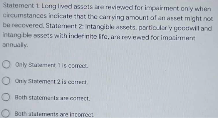 Statement 1: Long lived assets are reviewed for impairment only when
circumstances indicate that the carrying amount of an asset might not
be recovered. Statement 2: Intangible assets, particularly goodwill and
intangible assets with indefinite life, are reviewed for impairment
annually.
O Only Statement 1 is correct.
O Only Statement 2 is correct.
O Both statements are correct.
Both statements are incorrect.
