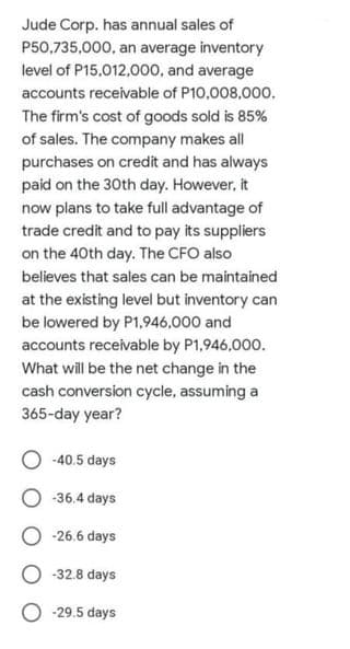 Jude Corp. has annual sales of
P50,735,000, an average inventory
level of P15,012,00o, and average
accounts receivable of P10,008,000.
The firm's cost of goods sold is 85%
of sales. The company makes all
purchases on credit and has always
paid on the 30th day. However, it
now plans to take full advantage of
trade credit and to pay its suppliers
on the 40th day. The CFO also
believes that sales can be maintained
at the existing level but inventory can
be lowered by P1,946,000 and
accounts receivable by P1,946,000.
What will be the net change in the
cash conversion cycle, assuming a
365-day year?
-40.5 days
O -36.4 days
-26.6 days
-32.8 days
O -29.5 days
