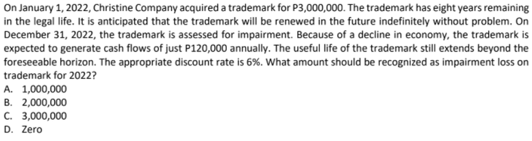 On January 1, 2022, Christine Company acquired a trademark for P3,000,000. The trademark has eight years remaining
in the legal life. It is anticipated that the trademark will be renewed in the future indefinitely without problem. On
December 31, 2022, the trademark is assessed for impairment. Because of a decline in economy, the trademark is
expected to generate cash flows of just P120,000 annually. The useful life of the trademark still extends beyond the
foreseeable horizon. The appropriate discount rate is 6%. What amount should be recognized as impairment loss on
trademark for 2022?
A. 1,000,000
B. 2,000,000
C. 3,000,000
D. Zero
