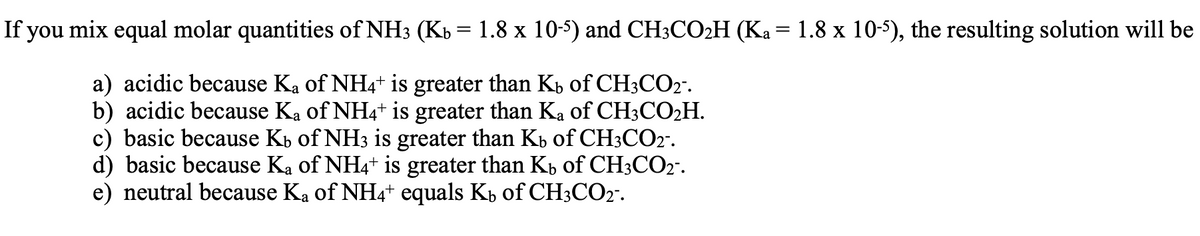 If you mix equal molar quantities of NH3 (Kb = 1.8 x 10-5) and CH3CO2H (Ka = 1.8 x 10-5), the resulting solution will be
a) acidic because Ka of NH4+ is greater than K, of CH3CO2".
b) acidic because Ka of NH4+ is greater than Ka of CH3CO2H.
c) basic because Kb of NH3 is greater than Kb of CH3CO2".
d) basic because Ka of NH4+ is greater than Kb of CH3CO2".
e) neutral because Ka of NH4+ equals Kb of CH3CO2".
