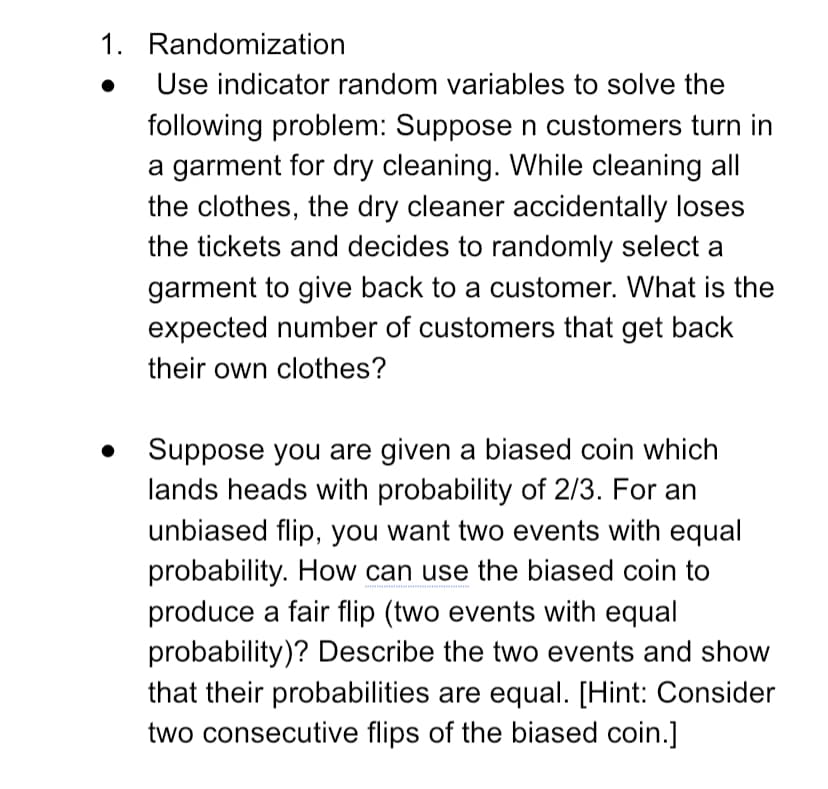 1. Randomization
Use indicator random variables to solve the
following problem: Supposen customers turn in
a garment for dry cleaning. While cleaning all
the clothes, the dry cleaner accidentally loses
the tickets and decides to randomly select a
garment to give back to a customer. What is the
expected number of customers that get back
their own clothes?
Suppose you are given a biased coin which
lands heads with probability of 2/3. For an
unbiased flip, you want two events with equal
probability. How can use the biased coin to
produce a fair flip (two events with equal
probability)? Describe the two events and show
that their probabilities are equal. [Hint: Consider
two consecutive flips of the biased coin.]
