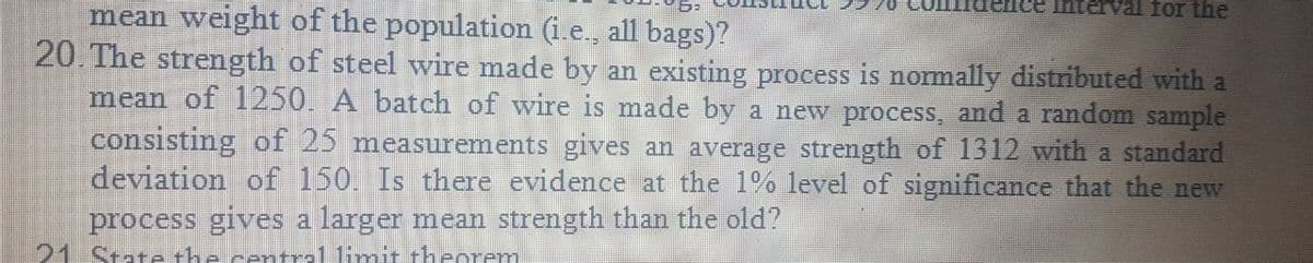 Interval for the
mean weight of the population (i.e., all bags)?
20. The strength of steel wire made by an existing process is normally distributed with a
mean of 1250. A batch of wire is made by a new process, and a random sample
consisting of 25 measurements gives an average strength of 1312 with a standard
deviation of 150. Is there evidence at the 1% level of significance that the new
process gives a larger mean strength than the old?
21 State the central limit theorem