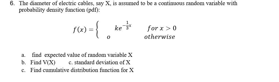 6. The diameter of electric cables, say X, is assumed to be a continuous random variable with
probability density function (pdf):
f(x) = { ke ³²
0
a. find expected value of random variable X
b. Find V(X)
c. standard deviation of X
c. Find cumulative distribution function for X
for x > 0
otherwise