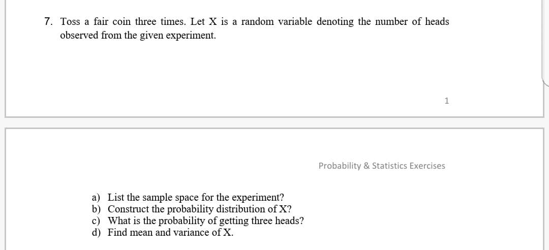 7. Toss a fair coin three times. Let X is a random variable denoting the number of heads
observed from the given experiment.
a) List the sample space for the experiment?
b) Construct the probability distribution of X?
c) What is the probability of getting three heads?
d) Find mean and variance of X.
1
Probability & Statistics Exercises