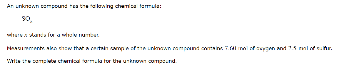 An unknown compound has the following chemical formula:
where x stands for a whole number.
Measurements also show that a certain sample of the unknown compound contains 7.60 mol of oxygen and 2.5 mol of sulfur.
Write the complete chemical formula for the unknown compound.
