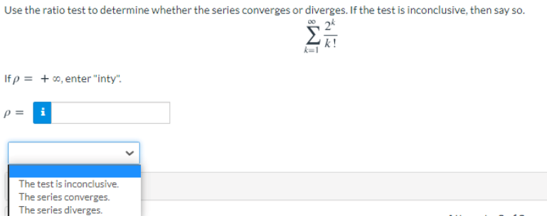 Use the ratio test to determine whether the series converges or diverges. If the test is inconclusive, then say so.
2*
k !
k=1
If p = + 00, enter "inty".
p = i
The test is inconclusive.
The series converges.
The series diverges.
