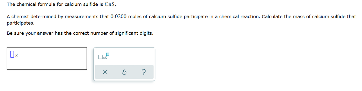 The chemical formula for calcium sulfide is CaS.
A chemist determined by measurements that 0.0200 moles of calcium sulfide participate in a chemical reaction. Calculate the mass of calcium sulfide that
participates.
Be sure your answer has the correct number of significant digits.
