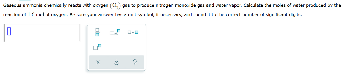 Gaseous ammonia chemically reacts with oxygen (O,
gas to produce nitrogen monoxide gas and water vapor. Calculate the moles of water produced by the
reaction of 1.6 mol of oxygen. Be sure your answer has a unit symbol, if necessary, and round it to the correct number of significant digits.
