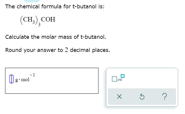 The chemical formula for t-butanol is:
(CH), СОН
Calculate the molar mass of t-butanol.
Round your answer to 2 decimal places.
- 1
g•mol
x10
?
