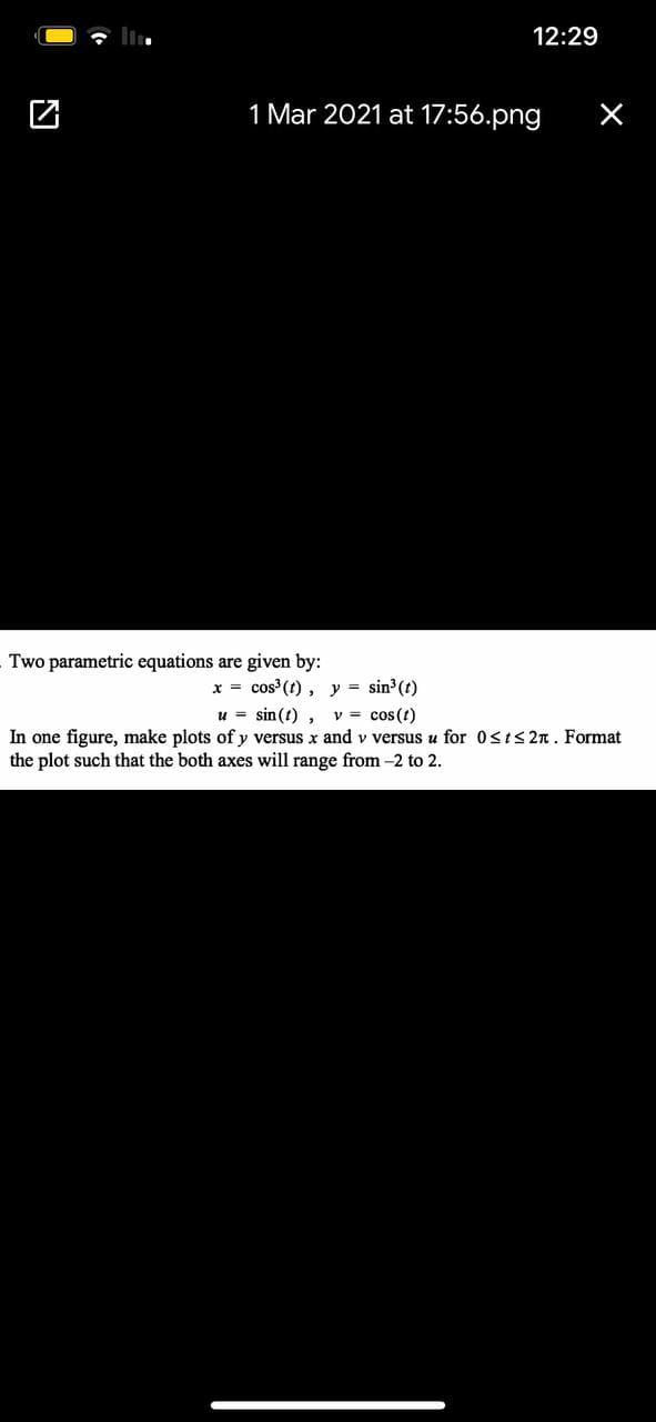 12:29
1 Mar 2021 at 17:56.png
Two parametric equations are given by:
x = cos (t), y = sin3(t)
u = sin(t) ,
In one figure, make plots of y versus x and v versus u for 0sts 2n. Format
the plot such that the both axes will range from -2 to 2.
v = cos(t)
