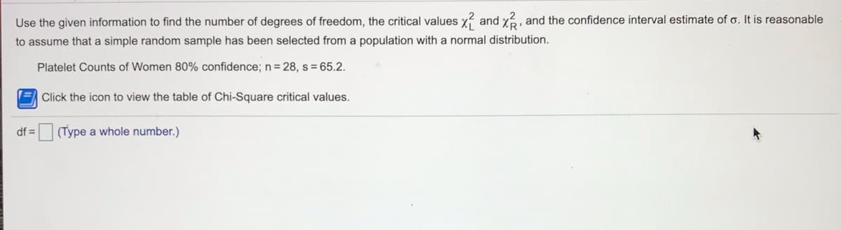 Use the given information to find the number of degrees of freedom, the critical values x and x, and the confidence interval estimate of o. It is reasonable
to assume that a simple random sample has been selected from a population with a normal distribution.
Platelet Counts of Women 80% confidence; n= 28, s = 65.2.
(= Click the icon to view the table of Chi-Square critical values.
df =
(Type a whole number.)
