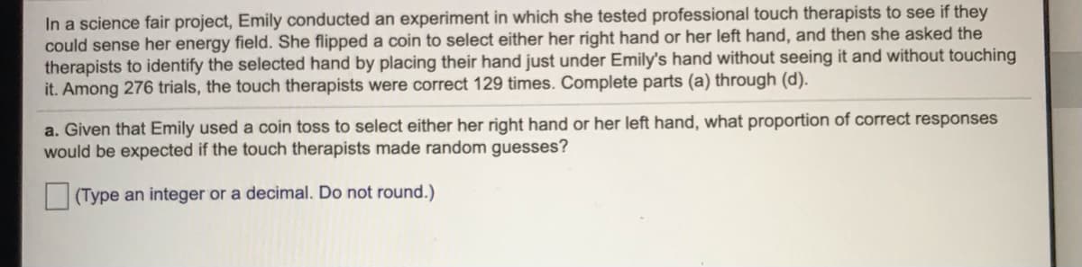 In a science fair project, Emily conducted an experiment in which she tested professional touch therapists to see if they
could sense her energy field. She flipped a coin to select either her right hand or her left hand, and then she asked the
therapists to identify the selected hand by placing their hand just under Emily's hand without seeing it and without touching
it. Among 276 trials, the touch therapists were correct 129 times. Complete parts (a) through (d).
a. Given that Emily used a coin toss to select either her right hand or her left hand, what proportion of correct responses
would be expected if the touch therapists made random guesses?
(Type an integer or a decimal. Do not round.)
