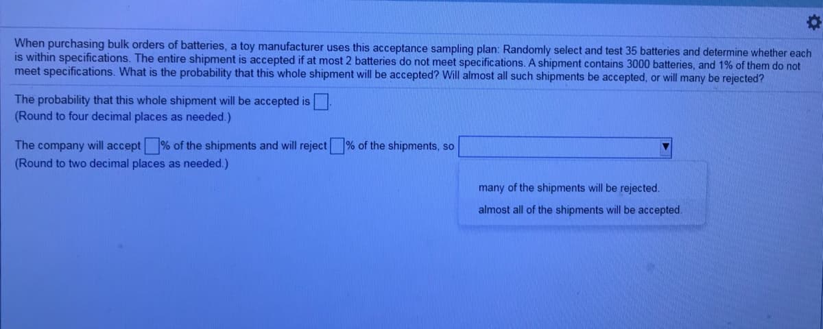 When purchasing bulk orders of batteries, a toy manufacturer uses this acceptance sampling plan: Randomly select and test 35 batteries and determine whether each
is within specifications. The entire shipment is accepted if at most 2 batteries do not meet specifications. A shipment contains 3000 batteries, and 1% of them do not
meet specifications. What is the probability that this whole shipment will be accepted? Will almost all such shipments be accepted, or will many be rejected?
The probability that this whole shipment will be accepted is
(Round to four decimal places as needed.)
The company will accept % of the shipments and will reject
% of the shipments, so
(Round to two decimal places as needed.)
many of the shipments will be rejected.
almost all of the shipments will be accepted.
