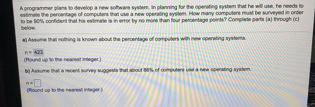 A programmer plans to develop a new software system. In planning for the operating system that he will use, he needs to
estimate the percentage of computers that use a new operating system. How many computers must be surveyed in order
to be 90% confident that his estimate is in error by no more than four percentage points? Complete parts (a) through (c)
below.
a) Assume that nothing is known about the percentage of computers with new operating systems.
n= 423
(Round up to the nearest integer.)
b) Assume that a recent survey suggests that about 88% of computers use a new operating system.
n =
(Round up to the nearest integer.)
