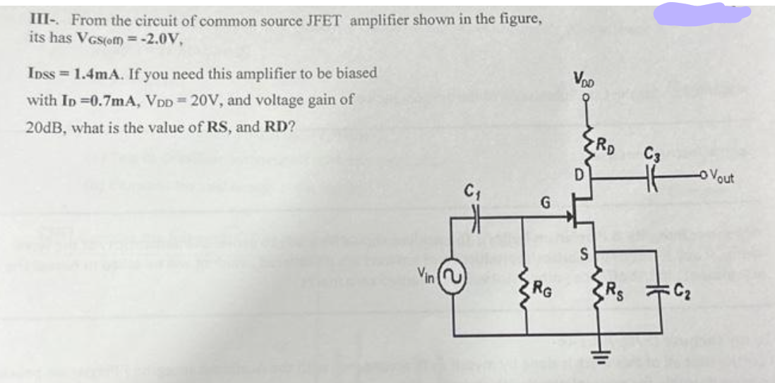 III-. From the circuit of common source JFET amplifier shown in the figure,
its has VGS(om) = -2.0V,
IDSS = 1.4mA. If you need this amplifier to be biased
with ID=0.7mA, VDD = 20V, and voltage gain of
20dB, what is the value of RS, and RD?
Vin
C₁
G
RG
VOD
RD
HI
C₂
Vout