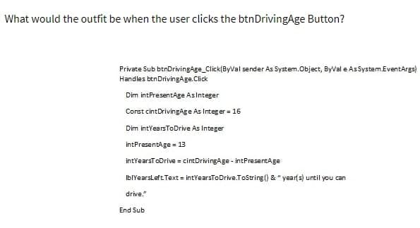 What would the outfit be when the user clicks the btnDrivingAge Button?
Private Sub btnDrivingAge_Click(ByVal sender As System.Object, ByVal e As System.EventArgs)
Handles btn DrivingAge. Click
Dim intPresentAge As Integer
Const cintDrivingAge As Integer = 16
Dim intYearsToDrive As Integer
intPresentAge = 13
intYearsToDrive = cintDrivingAge- intPresentAge
IblYearsLeft Text = intYearsToDrive.ToString() & "year(s) until you can
drive."
End Sub